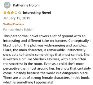 Katherine Holom - 3.0 out of 5 Stars - Interesting Novel - This paranormal novel covers a lot of ground with an interesting and different take on hunters. Conceptually I liked it a lot. The plot was wide-ranging and complex. Clara, the main character, is remarkable. Instinctively she’s able to handle some things that most cannot. She is written a bit like Sherlock Holmes, with Clara often the smartest in the room. Even as a child she’s more perceptive than most around her. Instincts that certainly come in handy because the world is a dangerous place. There are a lot of strong female characters in this book, which is something I appreciate!