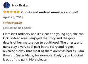 Nick Braker - 5 stars - Ghouls and undead monsters abound! - April 26, 2019 - Clara isn't ordinary and it's clear at a young age, she can kick undead arse. I enjoyed the story and the gory details of her maturation to adulthood. The priests and nuns play a very cool part in the story and it gets revealed slowly that most of them aren't as bad as Clara thought. Sister Maria, for example. Evelyn, you knocked it out of the park! More please. Format: Kindle EditionVerified Purchase Clara isn't ordinary and it's clear at a young age, she can kick undead arse. I enjoyed the story and the gory details of her maturation to adulthood. The priests and nuns play a very cool part in the story and it gets revealed slowly that most of them aren't as bad as Clara thought. Sister Maria, for example. Evelyn, you knocked it out of the park! More please.