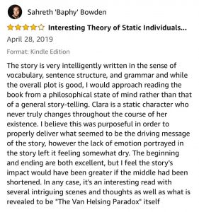 Sahreth 'Baphy' Bowden - 4 Stars - Interesting Theory of Static Individuals... - April 28, 2019 - The story is very intelligently written in the sense of vocabulary, sentence structure, and grammar and while the overall plot is good, I would approach reading the book from a philosophical state of mind rather than that of a general story-telling. Clara is a static character who never truly changes throughout the course of her existence. I believe this was purposeful in order to properly deliver what seemed to be the driving message of the story, however the lack of emotion portrayed in the story left it feeling somewhat dry. The beginning and ending are both excellent, but I feel the story's impact would have been greater if the middle had been shortened. In any case, it's an interesting read with several intriguing scenes and thoughts as well as what is revealed to be "The Van Helsing Paradox" itself. 