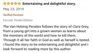 5-Stars - Entertaining and delightful story - The Van Helsing Paradox follows the story of Clara Grey, from a young girl into a grown woman as learns about the monsters of the world and how to kill them. Through it all her faith in God as well as herself is tested. I found the story to be entertaining and delightful and I look forward to reading more by this author. 