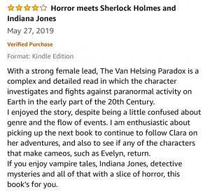 4-Stars - Horror meets Sherlock Holmes and Indiana Jones - With a strong female lead, The Van Helsing Paradox is a complex and detailed read in which the character investigates and fights against paranormal activity on Earth in the early part of the 20th Century. I enjoyed the story, despite being a little confused about genre and the flow of events. I am enthusiastic about picking up the next book to continue to follow Clara on her adventures, and also to see if any of the characters that make cameos, such as Evelyn, return. If you enjoy vampire tales, Indiana Jones, detective mysteries and all of that with a slice of horror, this book’s for you. 