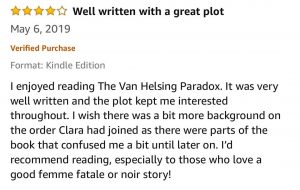 Four-Star - Well written with a great plot -I enjoyed reading The Van Helsing Paradox. It was very well written and the plot kept me interested throughout. I wish there was a bit more background on the order Clara had joined as there were parts of the book that confused me a bit until later on. I’d recommend reading, especially to those who love a good femme fatale or noir story! 