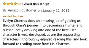 Amazon Customer, 4.0 out of 5 stars, Loved this story! January 22, 2019 - Published on Amazon.com Evelyn Chartres does an amazing job of guiding us through Clara's journey into becoming a hunter and subsequently evolving into one of the best. Her character is well-developed, as are the supporting characters. I thoroughly enjoyed reading this, and look forward to reading more from Ms. Chartres.