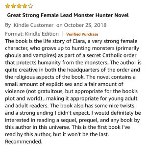 The book is the life story of Clara, a very strong female character, who grows up to hunting monsters (primarily ghouls and vampires) as part of a secret Catholic order that protects humanity from the monsters. The author is quite creative in both the headquarters of the order and the religious aspects of the book. The novel contains a small amount of explicit sex and a fair amount of violence (not gratuitous, but appropriate for the book's plot and world) , making it appropriate for young adult and adult readers. The book also has some nice twists and a strong ending I didn't expect. I would definitely be interested in reading a sequel, prequel, and any book by this author in this universe. This is the first book I've read by this author, but it won't be the last. Recommended.