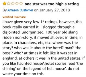 i have given very few 1* ratings. however, this book really earned it. i slogged through a disjointed, unorganized, 100 year old slang ridden non-story. it moved all over: in time, in place, in characters, etc, etc. where was the story? who was it about: the hotel? max? 'the boss'? who? at times it felt like it was set in england. at others it was in the united states. if you like haunted house\hotel stories read 'the shining' or 'the legend of hell house'. do not waste your time on this.