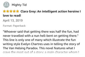 Mighty Tid - 5 Stars - Clara Grey: An intelligent action heroine I love to read! - April 13, 2019 - "Whoever said that getting there was half the fun, had never travelled with a nun hell-bent on getting there." This line is only one of many which illustrate the fun writing style Evelyn Chartres uses in telling the story of The Van Helsing Paradox. This novel features what I crave the most out of a story: a main character whom I love to follow! Clara Grey, the protagonist of the tale is innovative, snarky, both respects and defies authority, and knows how to pay attention to the world around her and use that knowledge to her advantage. The Van Helsing Paradox features more than just a scrappy fun main character: it delves in vampires, religion, and nefarious villains with unwholesome plans that need to be stopped. And it all centers on Clara from child to adulthood, an intelligent action heroine who at the same time is relatable as a person. I was immediately hooked by the end of the very first paragraph, when Clara as a child wakes with a need to go use the outhouse, and has to do her best in hand me down clothing too big for her. It's these kinds of details that help bring the story to life. I would have liked to see some details expanded which were only quickly mentioned in the story. For example, Clara's mischief in school is barely touched upon, and I'd like to learn more about the mysterious people who created her base of operations called The Tower. But Ms. Chartres's storytelling weaves the ongoing tale in a way that makes these questions simply a case of "leaving the audience wanting more" in the best possible way. Beyond the story itself, the book also showcases a wonderful immersion into the timeframe of the story. The narrative goes deep enough that Ms. Chartres has even provided a glossary in the back to help understand some of the dated terms. Barneymugging has become my new favorite word! I enjoyed and highly recommend the Van Helsing Paradox, and I look forward to exploring more of the fantastic stories Evelyn Chartres has available. 