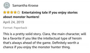 Samantha Kroese - 4 stars - Entertaining tale if you enjoy stories about monster hunters! - April 24, 2019 - This is a pretty solid story. Clara, the main character, will be a favorite if you like the intellectual type of heroin that's always ahead of the game. Definitely worth a chance if you enjoy the monster hunter thing. 
