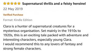 Five-Star - Supernatural thrills and a feisty heroine! - Clara is a hunter of supernatural creatures for a mysterious organisation. Set mainly in the 1910s to 1920s, this is an exciting tale packed with adventure and interesting characters, especially young Clara. I would recommend this to any lovers of fantasy and strong female characters!