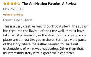 4-Stars - The Van Helsing Paradox, A Review - This is a very creative, well thought out story. The author has captured the flavour of the time well. It must have taken a lot of research, as the descriptions of people and places are almost like you're there. But there were parts of the story where the author seemed to leave out explanations of what was happening. Other than that, an interesting story with a great main character. 